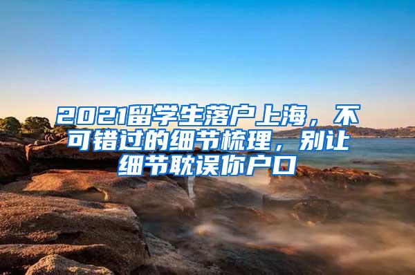 2021留学生落户上海，不可错过的细节梳理，别让细节耽误你户口