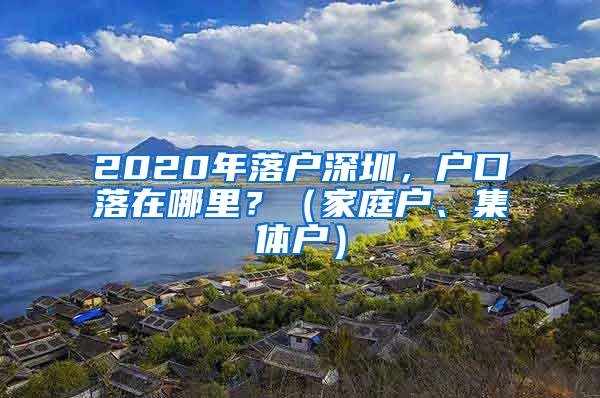 2020年落户深圳，户口落在哪里？（家庭户、集体户）