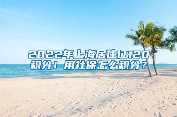 2022年上海居住证120积分！用社保怎么积分？