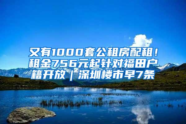 又有1000套公租房配租！租金756元起针对福田户籍开放｜深圳楼市早7条