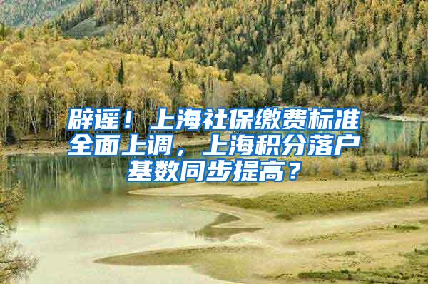 辟谣！上海社保缴费标准全面上调，上海积分落户基数同步提高？