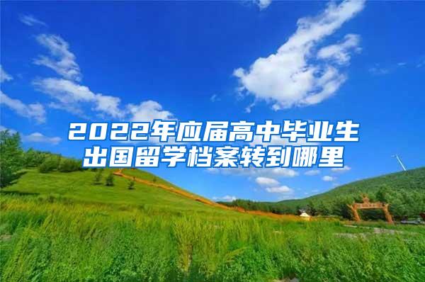 2022年应届高中毕业生出国留学档案转到哪里