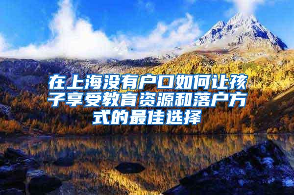 在上海没有户口如何让孩子享受教育资源和落户方式的最佳选择