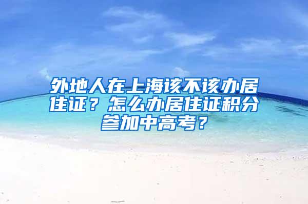 外地人在上海该不该办居住证？怎么办居住证积分参加中高考？