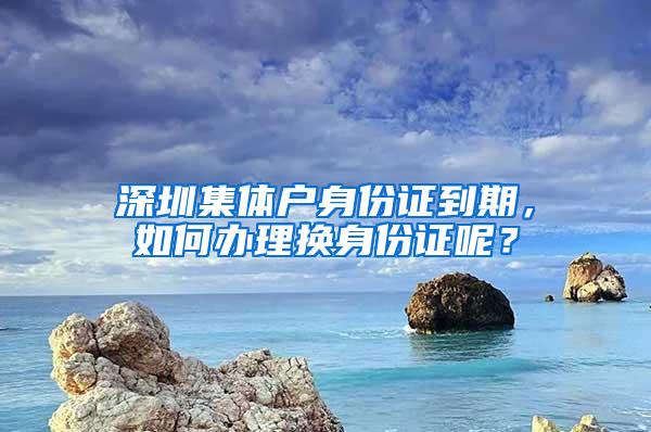 深圳集体户身份证到期，如何办理换身份证呢？