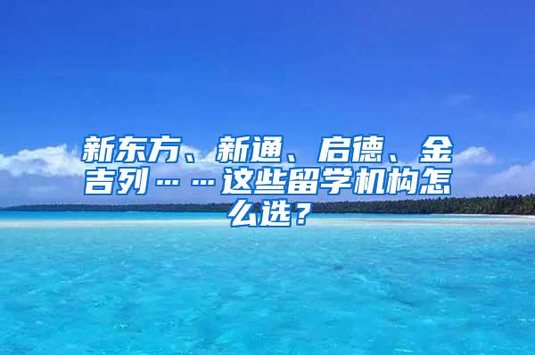 新东方、新通、启德、金吉列……这些留学机构怎么选？