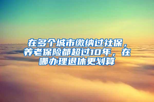 在多个城市缴纳过社保，养老保险都超过10年，在哪办理退休更划算