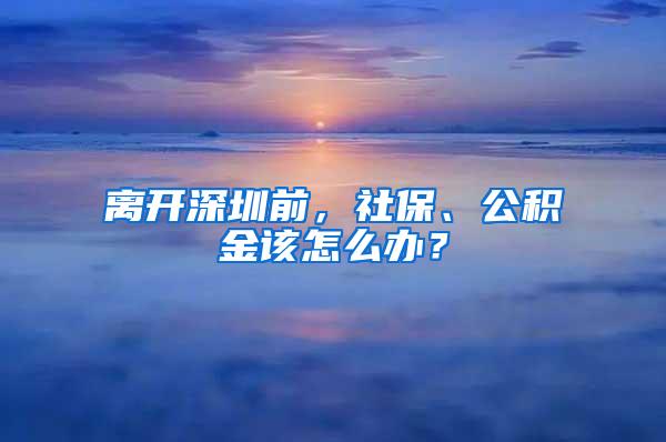 离开深圳前，社保、公积金该怎么办？