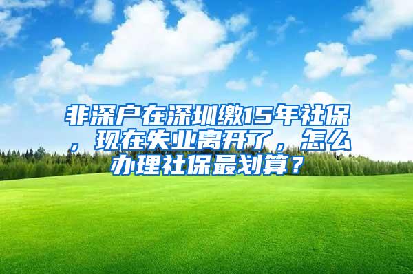 非深户在深圳缴15年社保，现在失业离开了，怎么办理社保最划算？