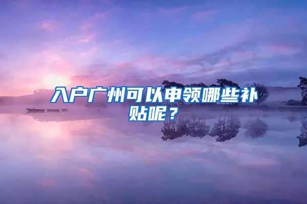 入户广州可以申领哪些补贴呢？