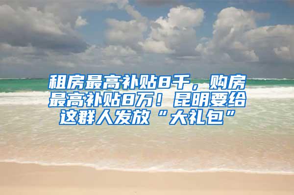 租房最高补贴8千，购房最高补贴8万！昆明要给这群人发放“大礼包”