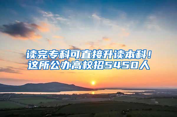 读完专科可直接升读本科！这所公办高校招5450人