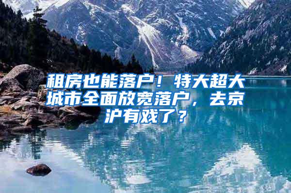 租房也能落户！特大超大城市全面放宽落户，去京沪有戏了？