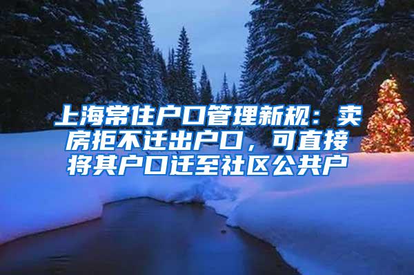 上海常住户口管理新规：卖房拒不迁出户口，可直接将其户口迁至社区公共户