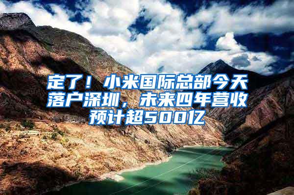 定了！小米国际总部今天落户深圳，未来四年营收预计超500亿