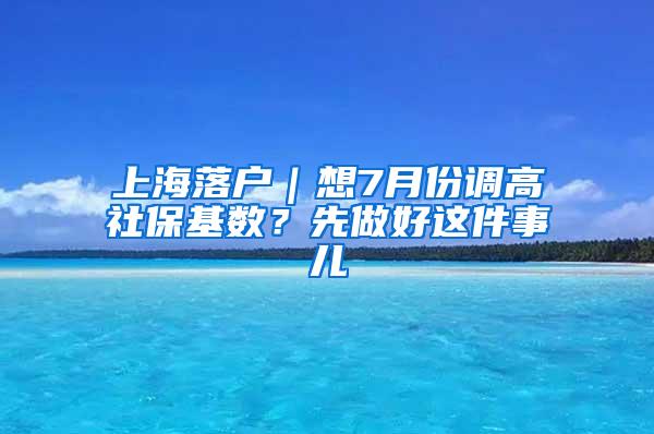 上海落户｜想7月份调高社保基数？先做好这件事儿