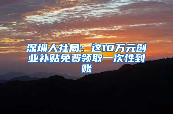 深圳人社局：这10万元创业补贴免费领取一次性到账