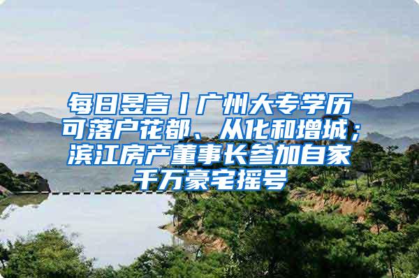 每日昱言丨广州大专学历可落户花都、从化和增城；滨江房产董事长参加自家千万豪宅摇号