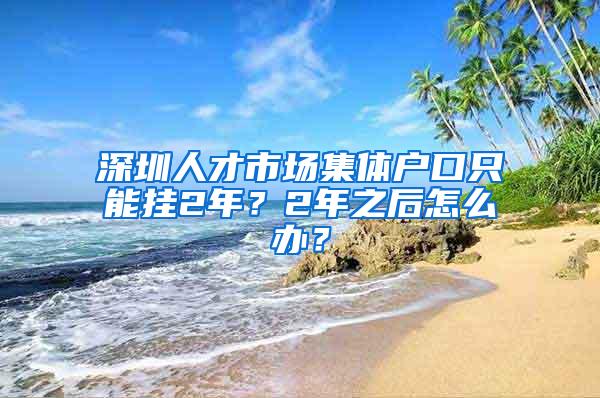 深圳人才市场集体户口只能挂2年？2年之后怎么办？