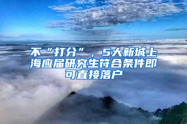 不“打分”，5大新城上海应届研究生符合条件即可直接落户