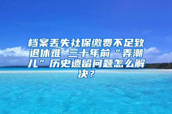 档案丢失社保缴费不足致退休难 三十年前“弄潮儿”历史遗留问题怎么解决？