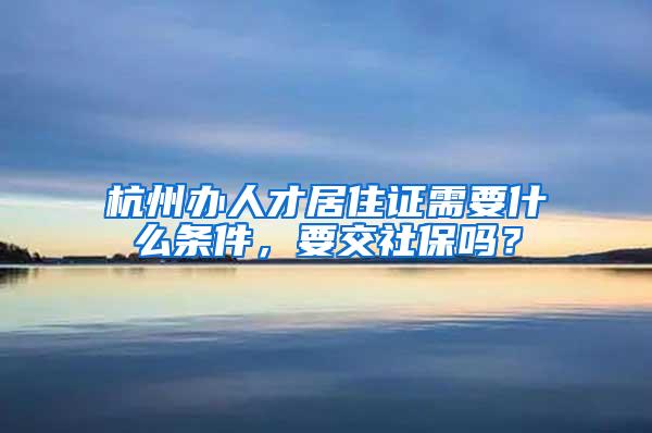 杭州办人才居住证需要什么条件，要交社保吗？