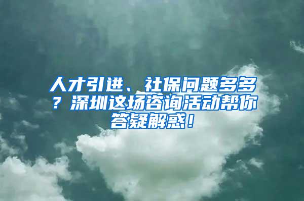 人才引进、社保问题多多？深圳这场咨询活动帮你答疑解惑！