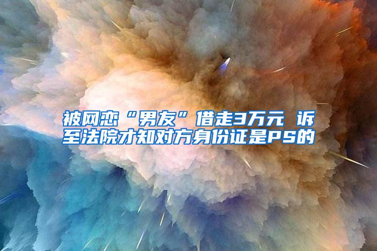 被网恋“男友”借走3万元 诉至法院才知对方身份证是PS的