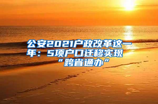 公安2021户政改革这一年：5项户口迁移实现“跨省通办”