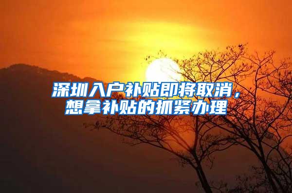 深圳入户补贴即将取消，想拿补贴的抓紧办理