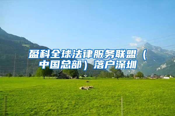 盈科全球法律服务联盟（中国总部）落户深圳