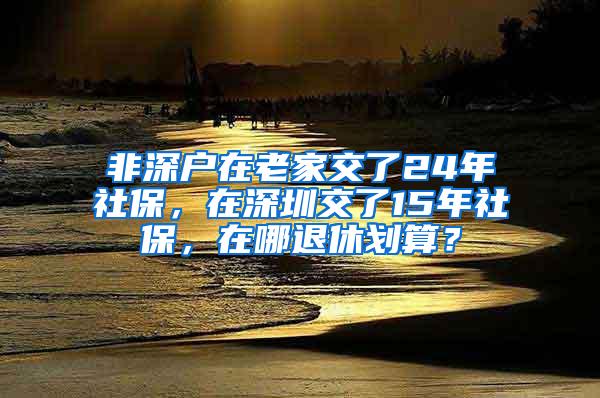 非深户在老家交了24年社保，在深圳交了15年社保，在哪退休划算？