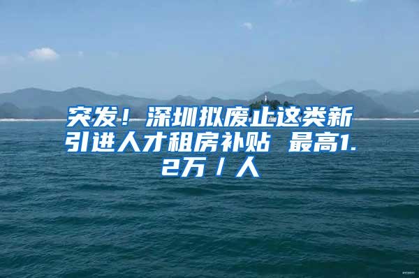 突发！深圳拟废止这类新引进人才租房补贴 最高1.2万／人