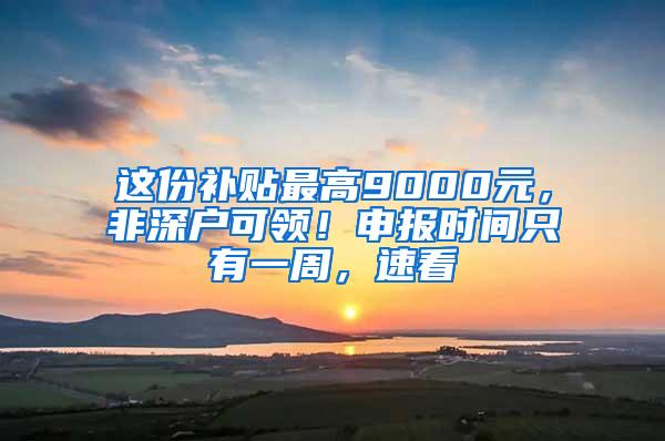 这份补贴最高9000元，非深户可领！申报时间只有一周，速看