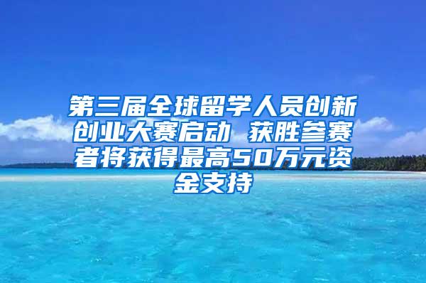 第三届全球留学人员创新创业大赛启动 获胜参赛者将获得最高50万元资金支持
