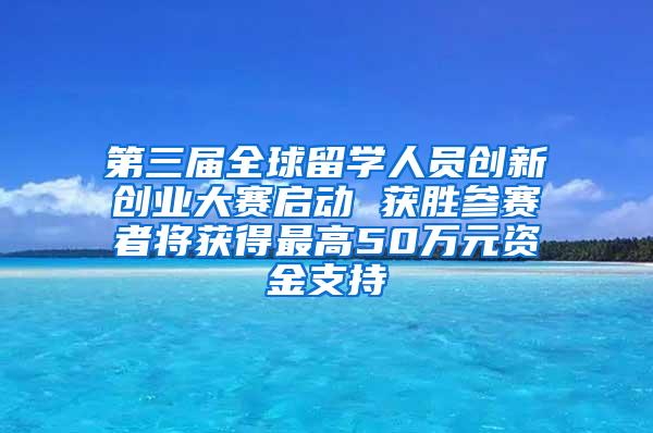 第三届全球留学人员创新创业大赛启动 获胜参赛者将获得最高50万元资金支持