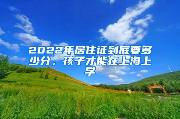 2022年居住证到底要多少分，孩子才能在上海上学