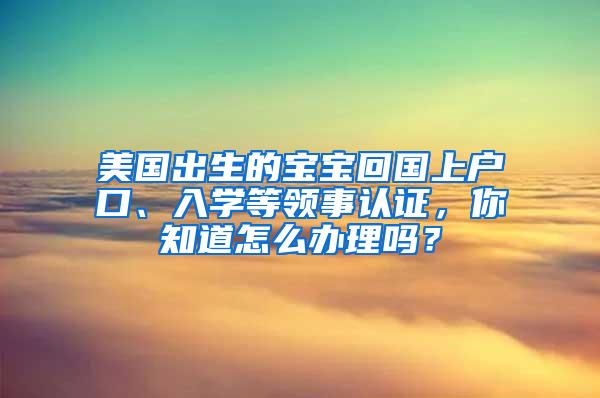 美国出生的宝宝回国上户口、入学等领事认证，你知道怎么办理吗？