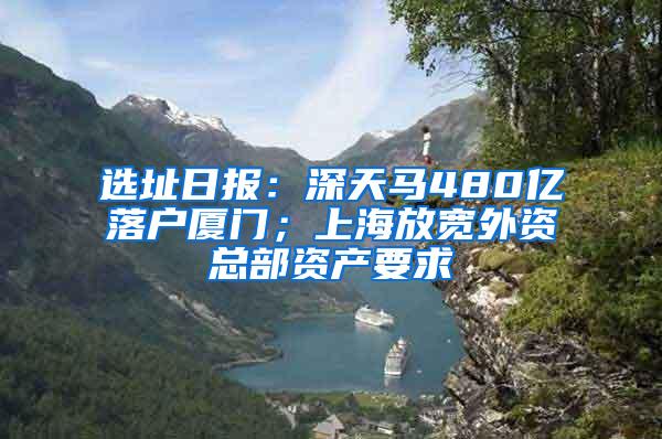 选址日报：深天马480亿落户厦门；上海放宽外资总部资产要求