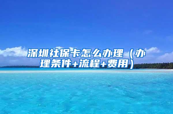 深圳社保卡怎么办理（办理条件+流程+费用）