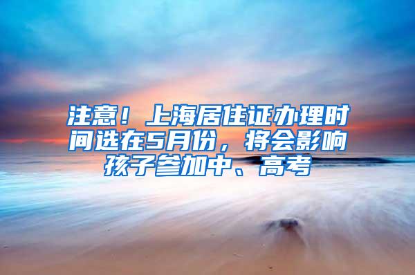 注意！上海居住证办理时间选在5月份，将会影响孩子参加中、高考