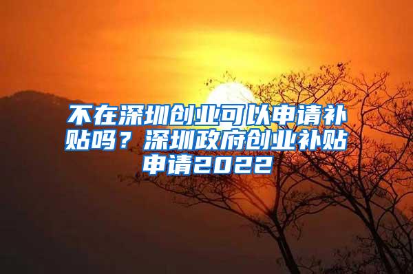 不在深圳创业可以申请补贴吗？深圳政府创业补贴申请2022