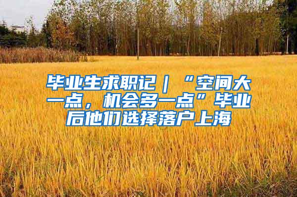 毕业生求职记｜“空间大一点，机会多一点”毕业后他们选择落户上海