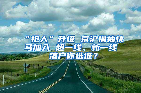 “抢人”升级 京沪撸袖快马加入 超一线、新一线 落户你选谁？