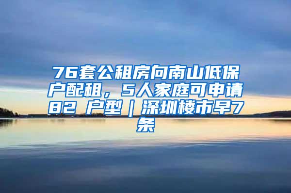 76套公租房向南山低保户配租，5人家庭可申请82㎡户型｜深圳楼市早7条