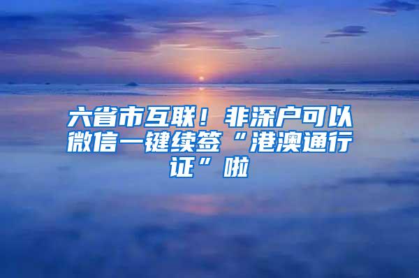 六省市互联！非深户可以微信一键续签“港澳通行证”啦