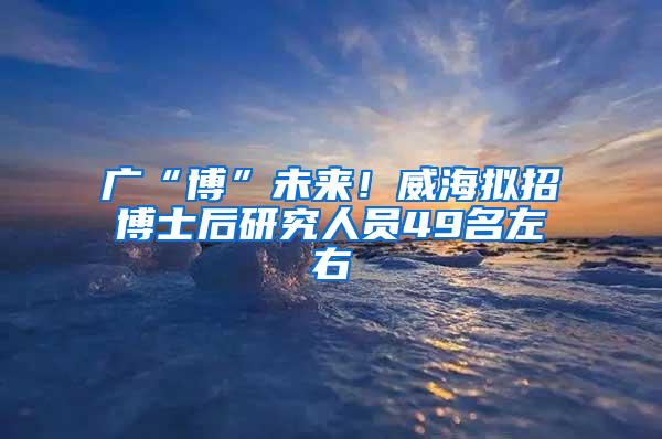 广“博”未来！威海拟招博士后研究人员49名左右