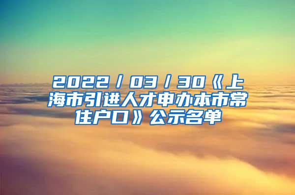 2022／03／30《上海市引进人才申办本市常住户口》公示名单