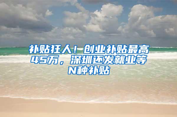 补贴狂人！创业补贴最高45万，深圳还发就业等N种补贴