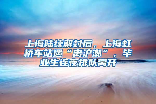 上海陆续解封后，上海虹桥车站遇“离沪潮”，毕业生连夜排队离开